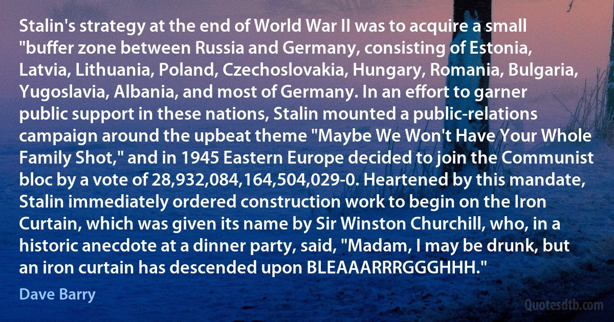 Stalin's strategy at the end of World War II was to acquire a small "buffer zone between Russia and Germany, consisting of Estonia, Latvia, Lithuania, Poland, Czechoslovakia, Hungary, Romania, Bulgaria, Yugoslavia, Albania, and most of Germany. In an effort to garner public support in these nations, Stalin mounted a public-relations campaign around the upbeat theme "Maybe We Won't Have Your Whole Family Shot," and in 1945 Eastern Europe decided to join the Communist bloc by a vote of 28,932,084,164,504,029-0. Heartened by this mandate, Stalin immediately ordered construction work to begin on the Iron Curtain, which was given its name by Sir Winston Churchill, who, in a historic anecdote at a dinner party, said, "Madam, I may be drunk, but an iron curtain has descended upon BLEAAARRRGGGHHH." (Dave Barry)