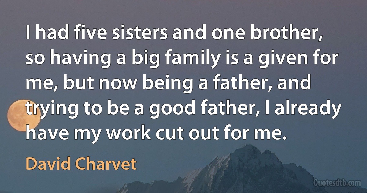 I had five sisters and one brother, so having a big family is a given for me, but now being a father, and trying to be a good father, I already have my work cut out for me. (David Charvet)