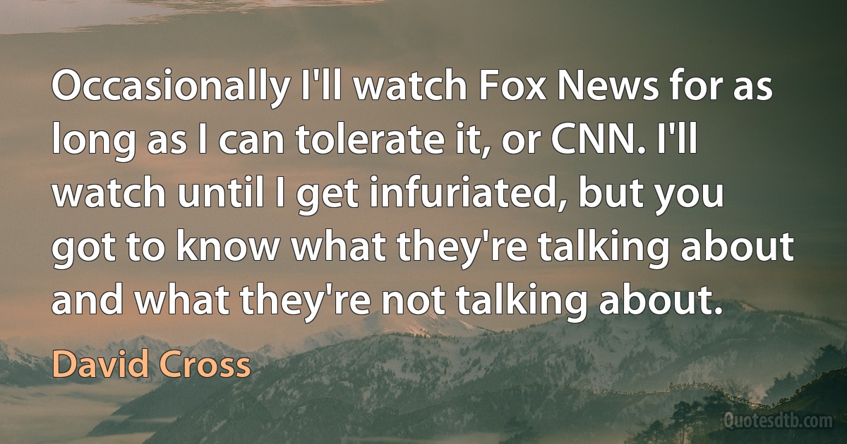 Occasionally I'll watch Fox News for as long as I can tolerate it, or CNN. I'll watch until I get infuriated, but you got to know what they're talking about and what they're not talking about. (David Cross)