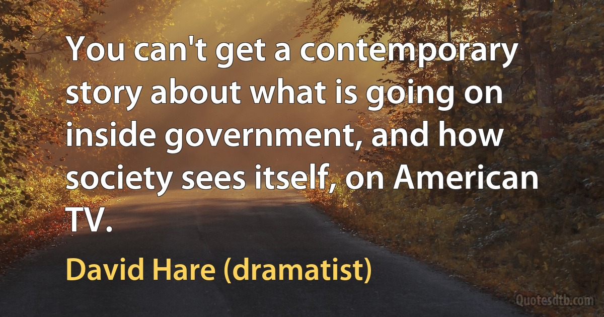 You can't get a contemporary story about what is going on inside government, and how society sees itself, on American TV. (David Hare (dramatist))