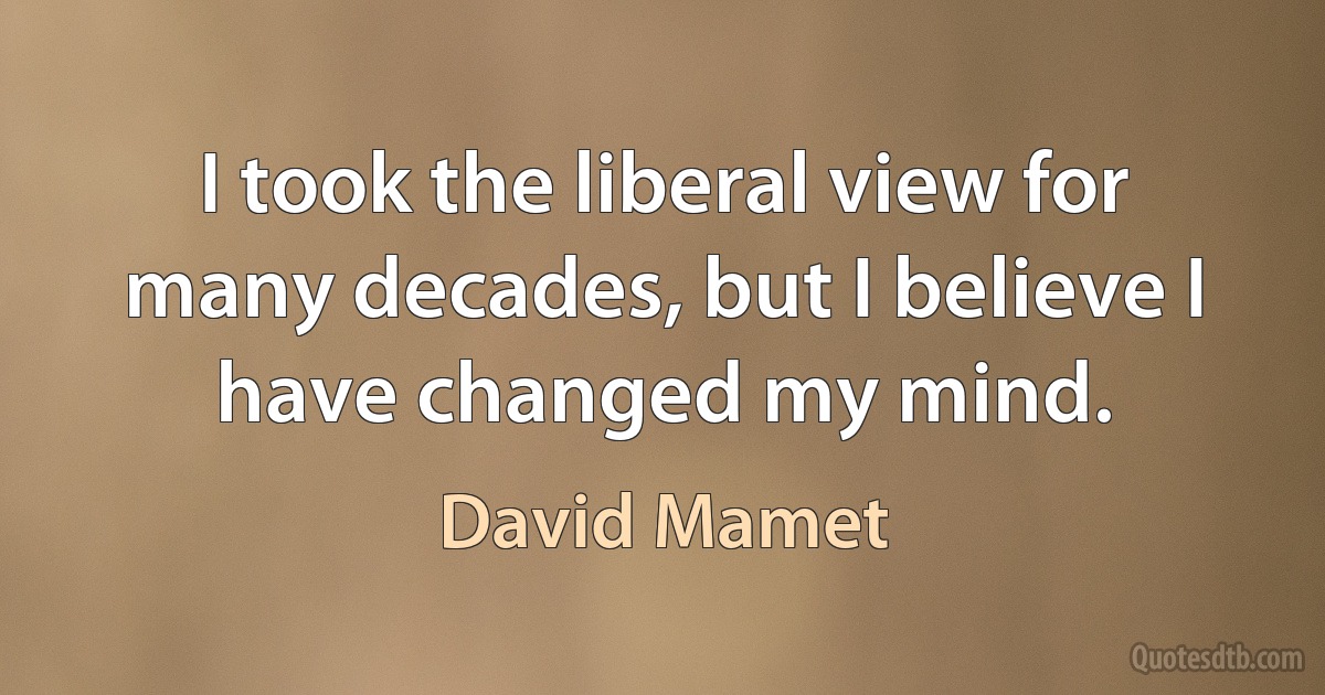 I took the liberal view for many decades, but I believe I have changed my mind. (David Mamet)