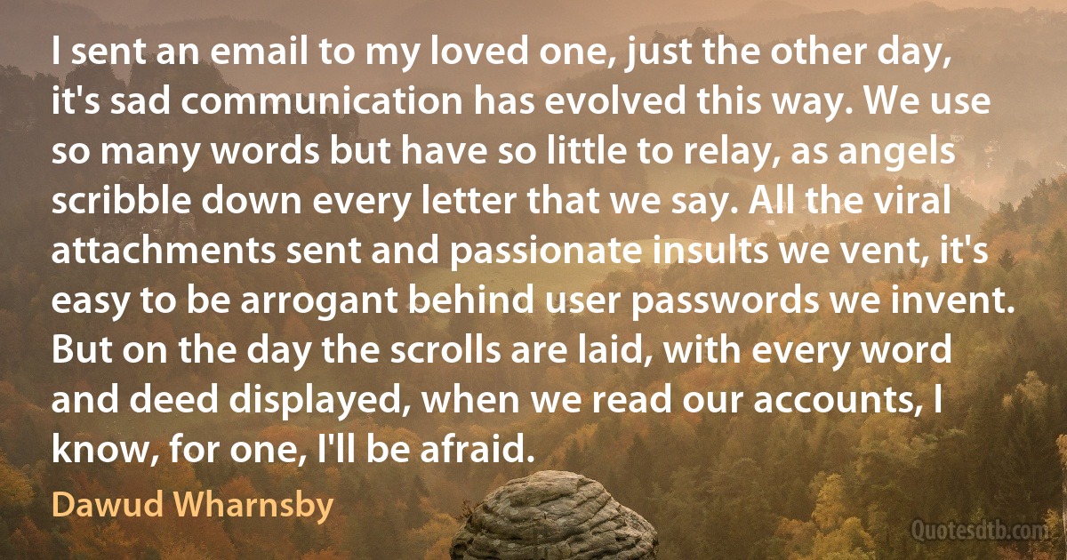 I sent an email to my loved one, just the other day, it's sad communication has evolved this way. We use so many words but have so little to relay, as angels scribble down every letter that we say. All the viral attachments sent and passionate insults we vent, it's easy to be arrogant behind user passwords we invent. But on the day the scrolls are laid, with every word and deed displayed, when we read our accounts, I know, for one, I'll be afraid. (Dawud Wharnsby)