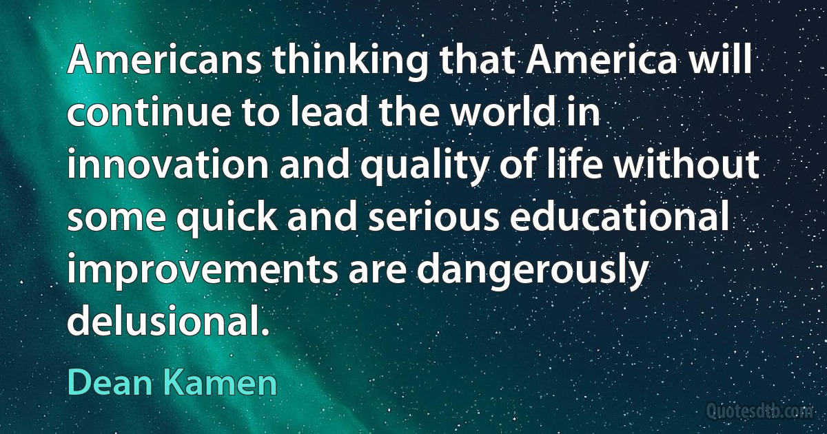 Americans thinking that America will continue to lead the world in innovation and quality of life without some quick and serious educational improvements are dangerously delusional. (Dean Kamen)