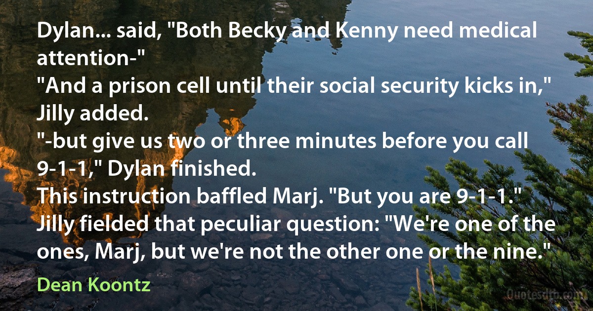 Dylan... said, "Both Becky and Kenny need medical attention-"
"And a prison cell until their social security kicks in," Jilly added.
"-but give us two or three minutes before you call 9-1-1," Dylan finished.
This instruction baffled Marj. "But you are 9-1-1."
Jilly fielded that peculiar question: "We're one of the ones, Marj, but we're not the other one or the nine." (Dean Koontz)