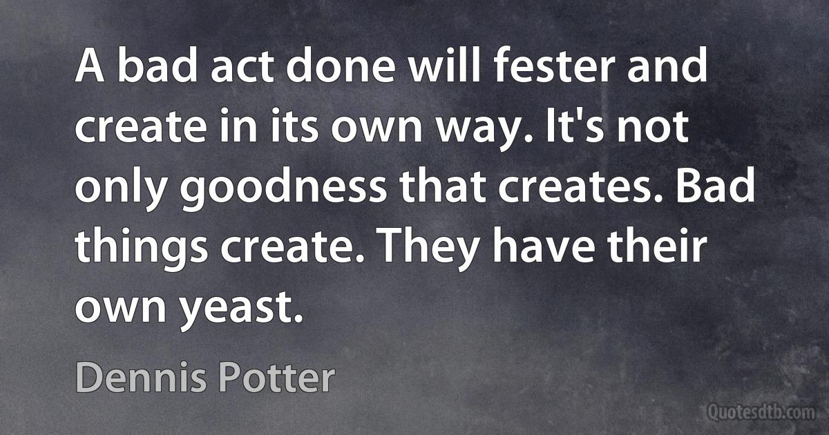 A bad act done will fester and create in its own way. It's not only goodness that creates. Bad things create. They have their own yeast. (Dennis Potter)