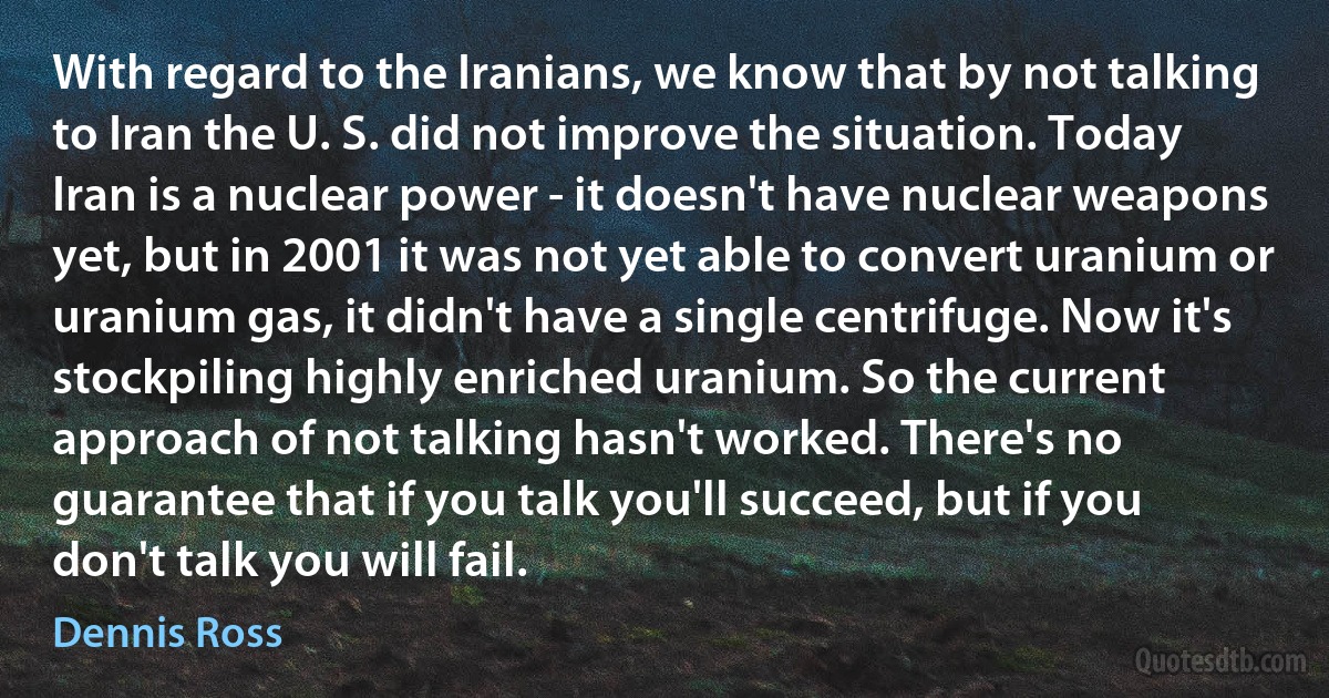 With regard to the Iranians, we know that by not talking to Iran the U. S. did not improve the situation. Today Iran is a nuclear power - it doesn't have nuclear weapons yet, but in 2001 it was not yet able to convert uranium or uranium gas, it didn't have a single centrifuge. Now it's stockpiling highly enriched uranium. So the current approach of not talking hasn't worked. There's no guarantee that if you talk you'll succeed, but if you don't talk you will fail. (Dennis Ross)