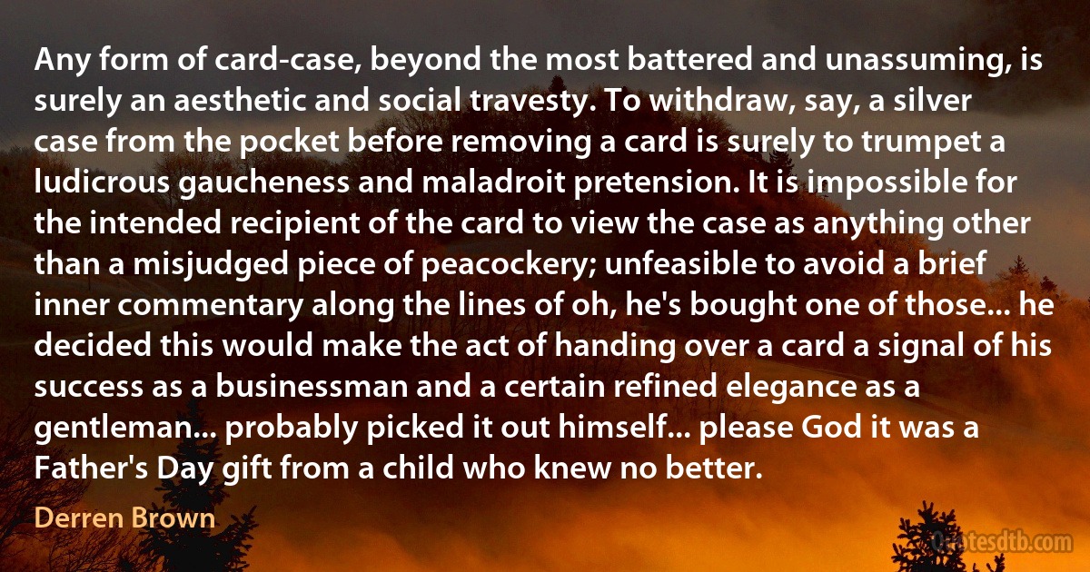 Any form of card-case, beyond the most battered and unassuming, is surely an aesthetic and social travesty. To withdraw, say, a silver case from the pocket before removing a card is surely to trumpet a ludicrous gaucheness and maladroit pretension. It is impossible for the intended recipient of the card to view the case as anything other than a misjudged piece of peacockery; unfeasible to avoid a brief inner commentary along the lines of oh, he's bought one of those... he decided this would make the act of handing over a card a signal of his success as a businessman and a certain refined elegance as a gentleman... probably picked it out himself... please God it was a Father's Day gift from a child who knew no better. (Derren Brown)