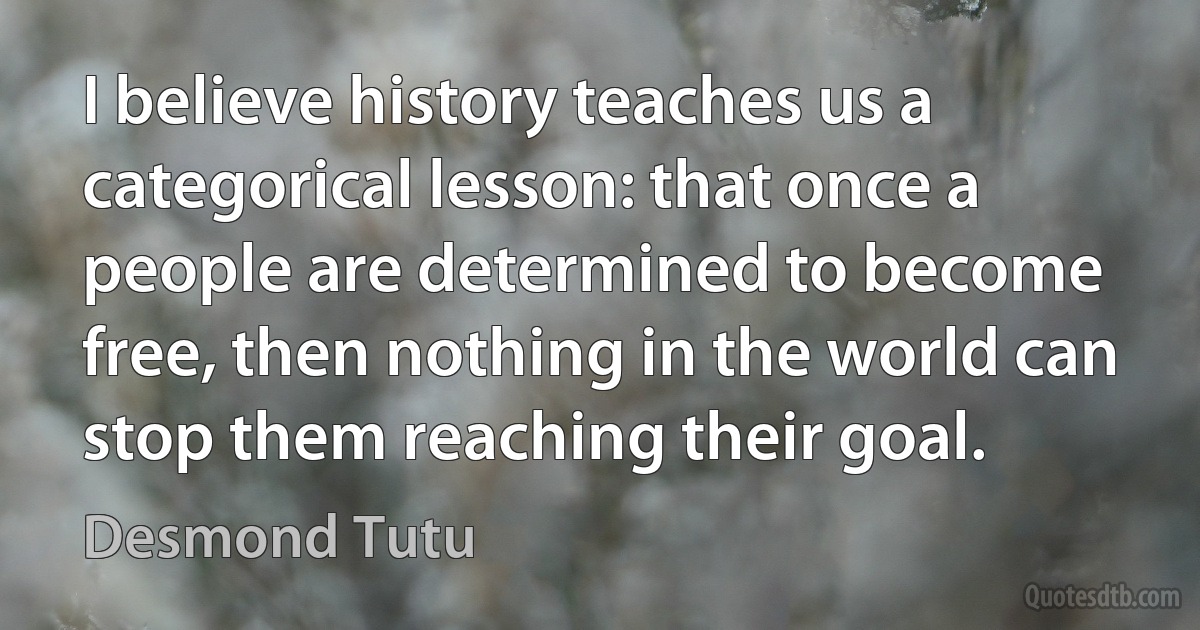 I believe history teaches us a categorical lesson: that once a people are determined to become free, then nothing in the world can stop them reaching their goal. (Desmond Tutu)