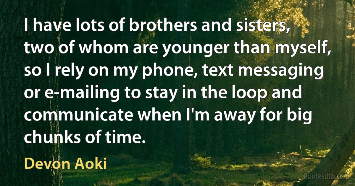 I have lots of brothers and sisters, two of whom are younger than myself, so I rely on my phone, text messaging or e-mailing to stay in the loop and communicate when I'm away for big chunks of time. (Devon Aoki)