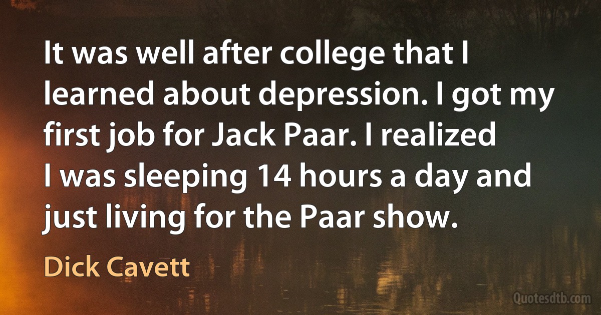 It was well after college that I learned about depression. I got my first job for Jack Paar. I realized I was sleeping 14 hours a day and just living for the Paar show. (Dick Cavett)