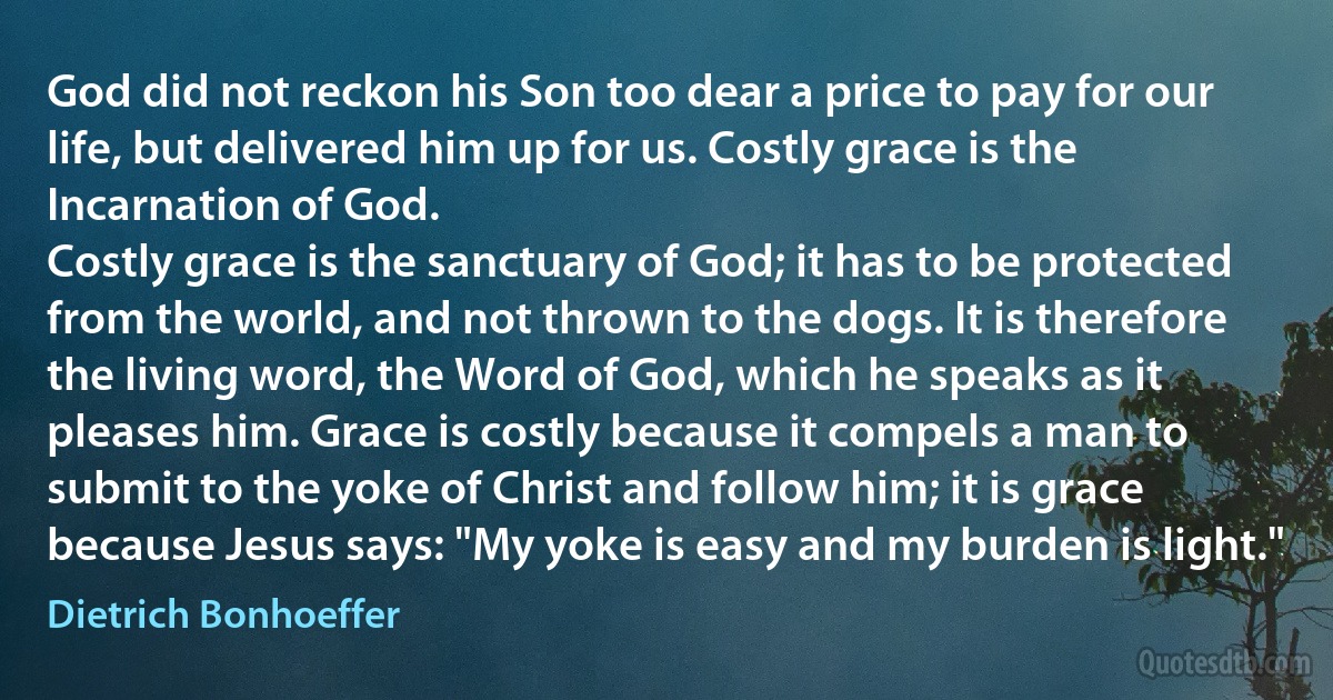 God did not reckon his Son too dear a price to pay for our life, but delivered him up for us. Costly grace is the Incarnation of God.
Costly grace is the sanctuary of God; it has to be protected from the world, and not thrown to the dogs. It is therefore the living word, the Word of God, which he speaks as it pleases him. Grace is costly because it compels a man to submit to the yoke of Christ and follow him; it is grace because Jesus says: "My yoke is easy and my burden is light." (Dietrich Bonhoeffer)