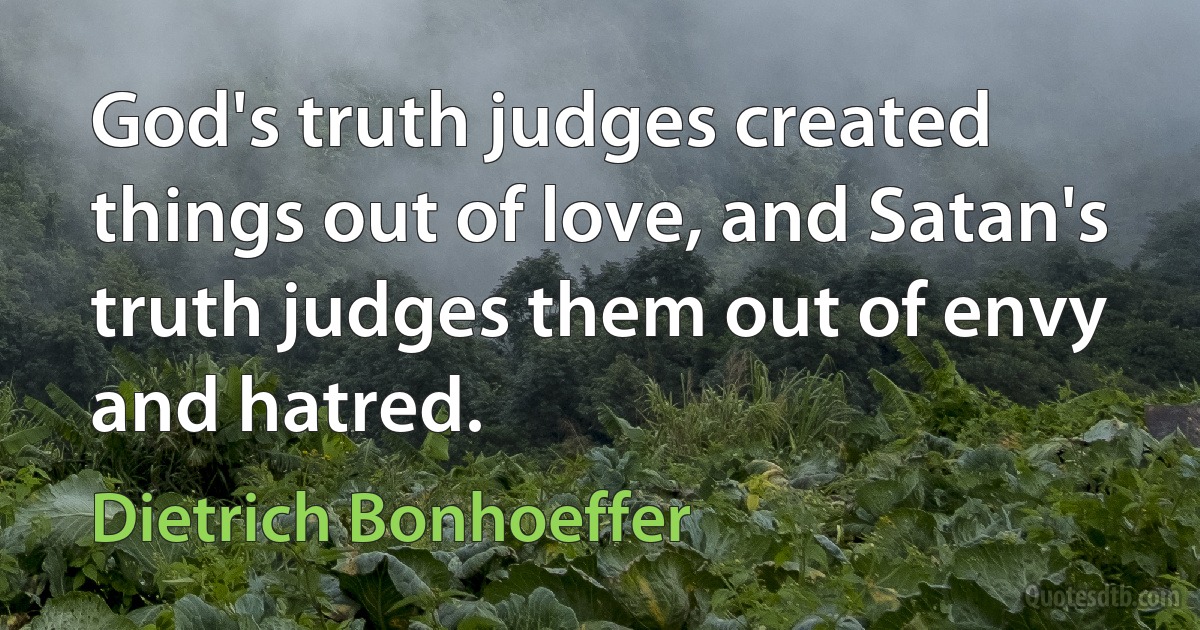 God's truth judges created things out of love, and Satan's truth judges them out of envy and hatred. (Dietrich Bonhoeffer)