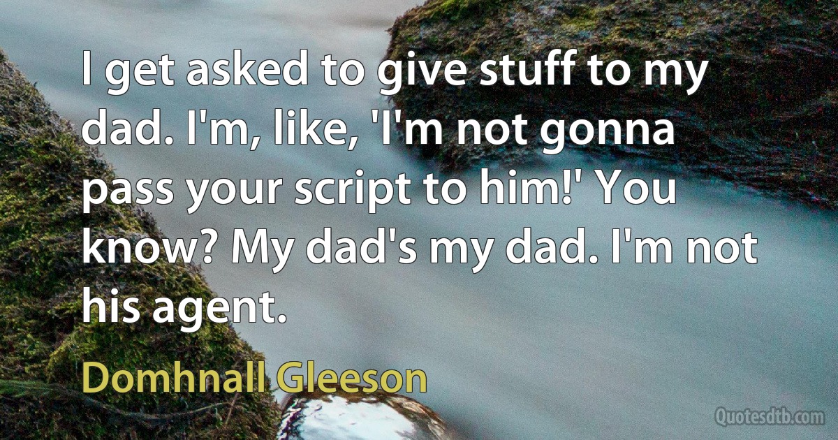 I get asked to give stuff to my dad. I'm, like, 'I'm not gonna pass your script to him!' You know? My dad's my dad. I'm not his agent. (Domhnall Gleeson)