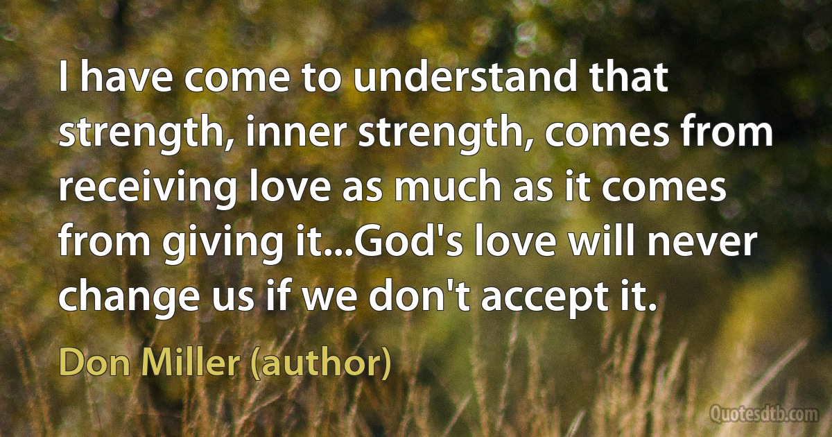 I have come to understand that strength, inner strength, comes from receiving love as much as it comes from giving it...God's love will never change us if we don't accept it. (Don Miller (author))