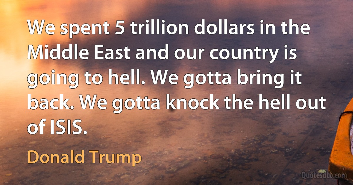 We spent 5 trillion dollars in the Middle East and our country is going to hell. We gotta bring it back. We gotta knock the hell out of ISIS. (Donald Trump)