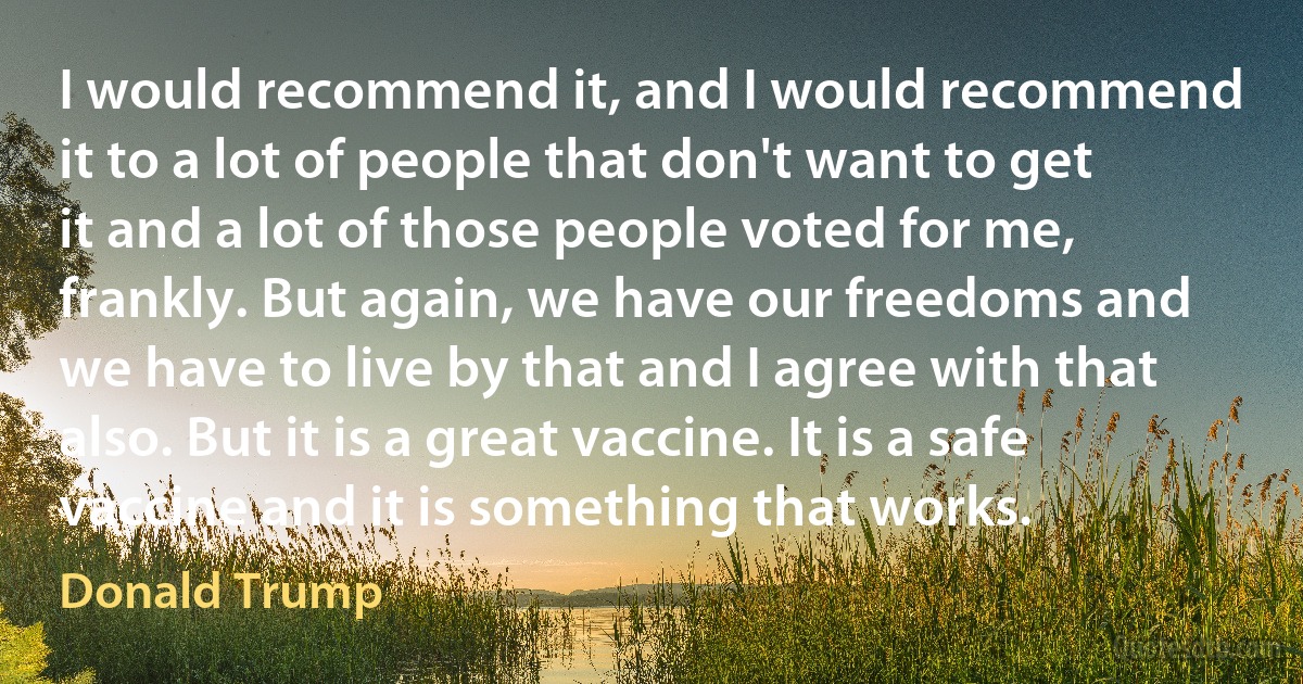 I would recommend it, and I would recommend it to a lot of people that don't want to get it and a lot of those people voted for me, frankly. But again, we have our freedoms and we have to live by that and I agree with that also. But it is a great vaccine. It is a safe vaccine and it is something that works. (Donald Trump)