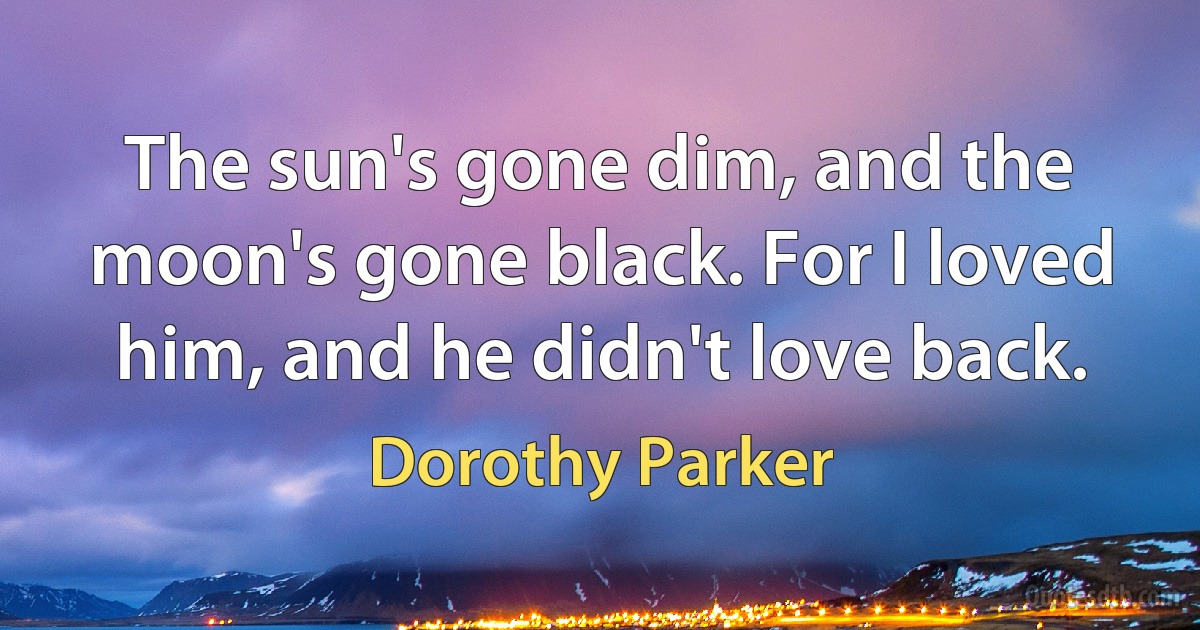 The sun's gone dim, and the moon's gone black. For I loved him, and he didn't love back. (Dorothy Parker)