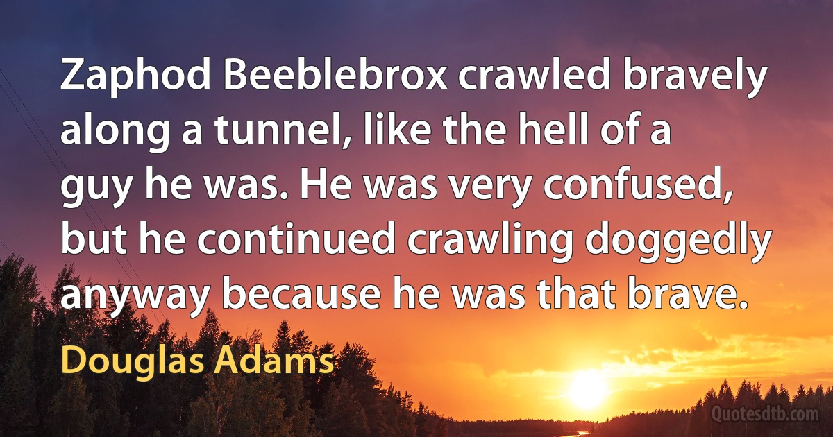 Zaphod Beeblebrox crawled bravely along a tunnel, like the hell of a guy he was. He was very confused, but he continued crawling doggedly anyway because he was that brave. (Douglas Adams)