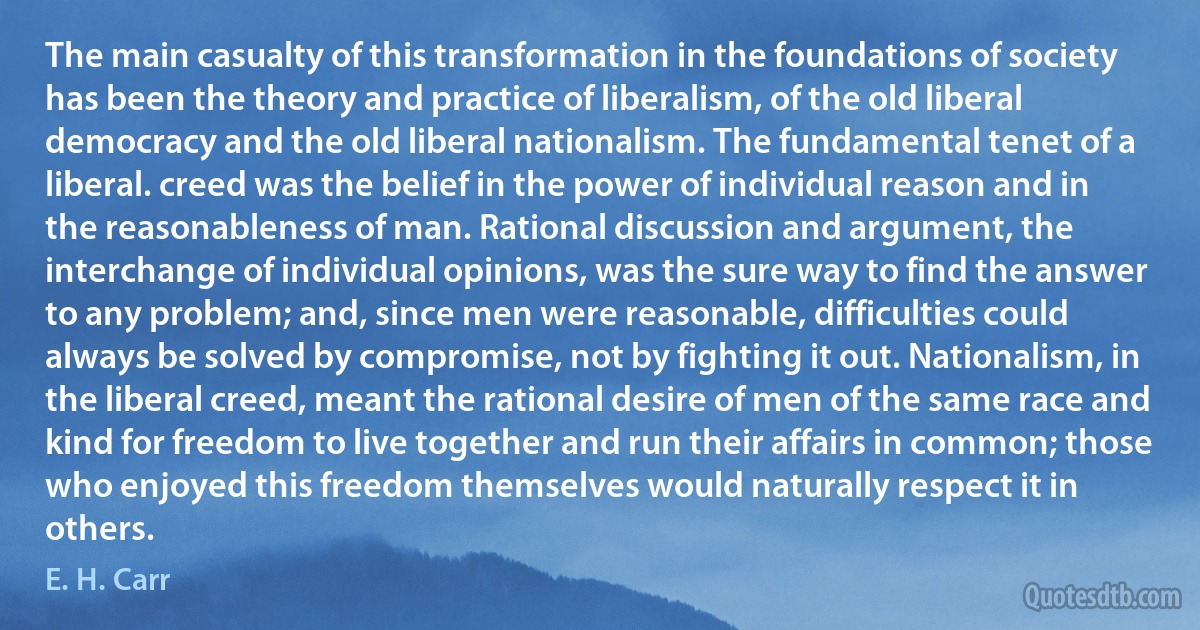 The main casualty of this transformation in the foundations of society has been the theory and practice of liberalism, of the old liberal democracy and the old liberal nationalism. The fundamental tenet of a liberal. creed was the belief in the power of individual reason and in the reasonableness of man. Rational discussion and argument, the interchange of individual opinions, was the sure way to find the answer to any problem; and, since men were reasonable, difficulties could always be solved by compromise, not by fighting it out. Nationalism, in the liberal creed, meant the rational desire of men of the same race and kind for freedom to live together and run their affairs in common; those who enjoyed this freedom themselves would naturally respect it in others. (E. H. Carr)