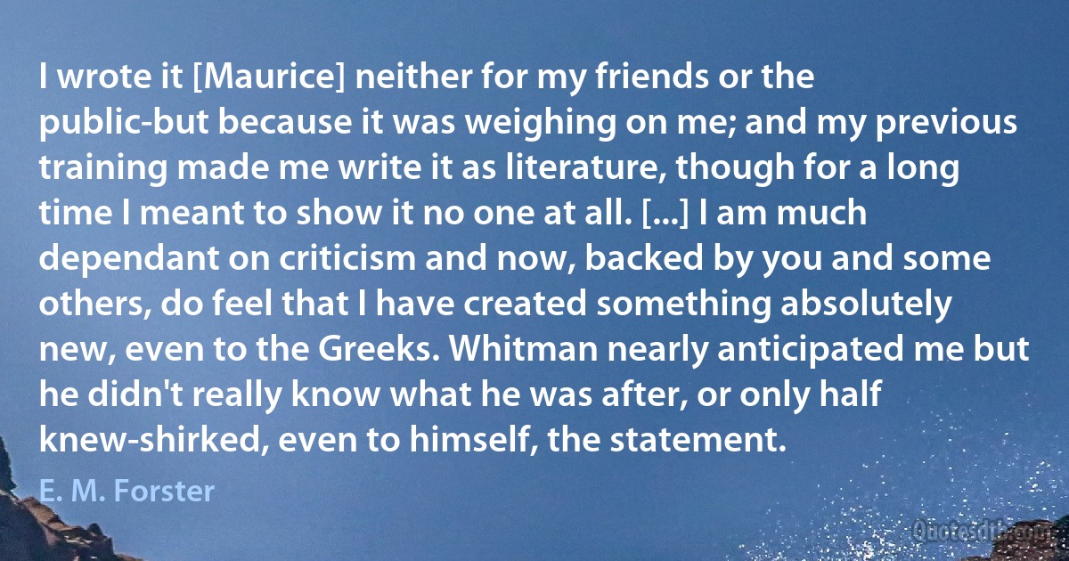 I wrote it [Maurice] neither for my friends or the public-but because it was weighing on me; and my previous training made me write it as literature, though for a long time I meant to show it no one at all. [...] I am much dependant on criticism and now, backed by you and some others, do feel that I have created something absolutely new, even to the Greeks. Whitman nearly anticipated me but he didn't really know what he was after, or only half knew-shirked, even to himself, the statement. (E. M. Forster)