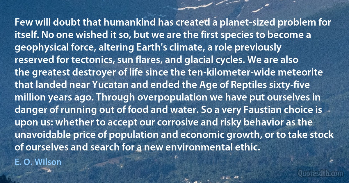 Few will doubt that humankind has created a planet-sized problem for itself. No one wished it so, but we are the first species to become a geophysical force, altering Earth's climate, a role previously reserved for tectonics, sun flares, and glacial cycles. We are also the greatest destroyer of life since the ten-kilometer-wide meteorite that landed near Yucatan and ended the Age of Reptiles sixty-five million years ago. Through overpopulation we have put ourselves in danger of running out of food and water. So a very Faustian choice is upon us: whether to accept our corrosive and risky behavior as the unavoidable price of population and economic growth, or to take stock of ourselves and search for a new environmental ethic. (E. O. Wilson)