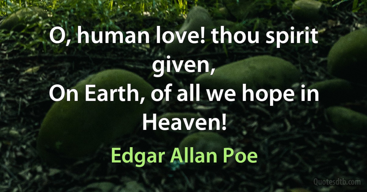 O, human love! thou spirit given,
On Earth, of all we hope in Heaven! (Edgar Allan Poe)