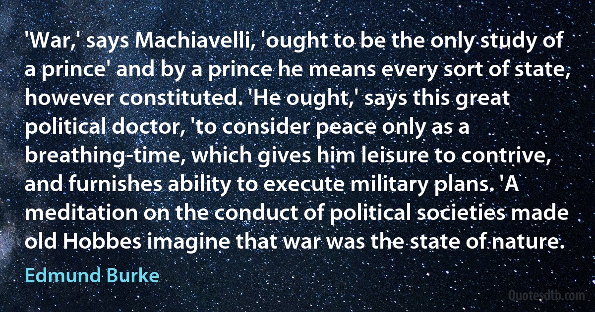 'War,' says Machiavelli, 'ought to be the only study of a prince' and by a prince he means every sort of state, however constituted. 'He ought,' says this great political doctor, 'to consider peace only as a breathing-time, which gives him leisure to contrive, and furnishes ability to execute military plans. 'A meditation on the conduct of political societies made old Hobbes imagine that war was the state of nature. (Edmund Burke)