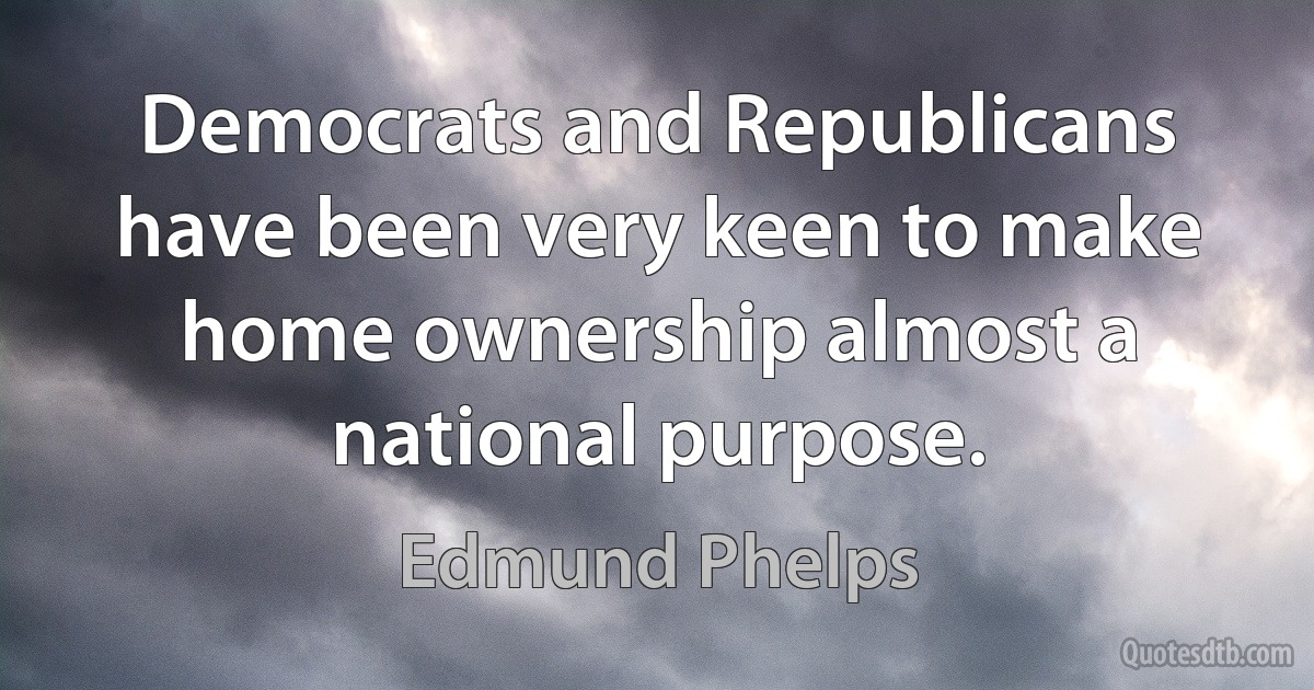 Democrats and Republicans have been very keen to make home ownership almost a national purpose. (Edmund Phelps)