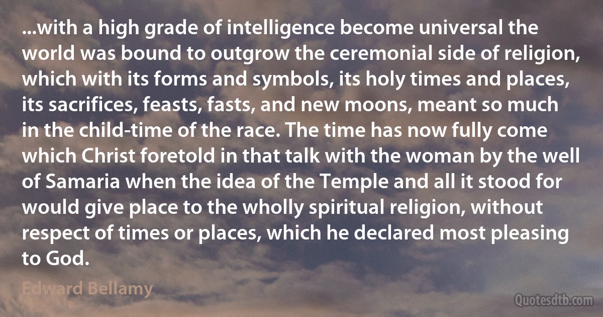 ...with a high grade of intelligence become universal the world was bound to outgrow the ceremonial side of religion, which with its forms and symbols, its holy times and places, its sacrifices, feasts, fasts, and new moons, meant so much in the child-time of the race. The time has now fully come which Christ foretold in that talk with the woman by the well of Samaria when the idea of the Temple and all it stood for would give place to the wholly spiritual religion, without respect of times or places, which he declared most pleasing to God. (Edward Bellamy)