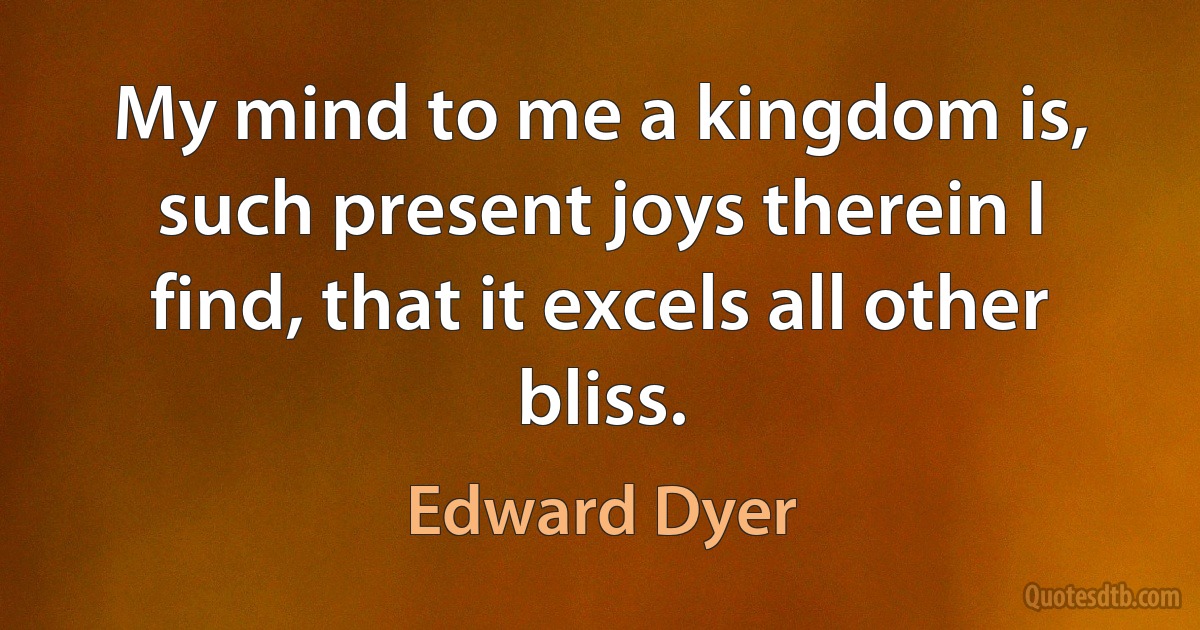 My mind to me a kingdom is, such present joys therein I find, that it excels all other bliss. (Edward Dyer)