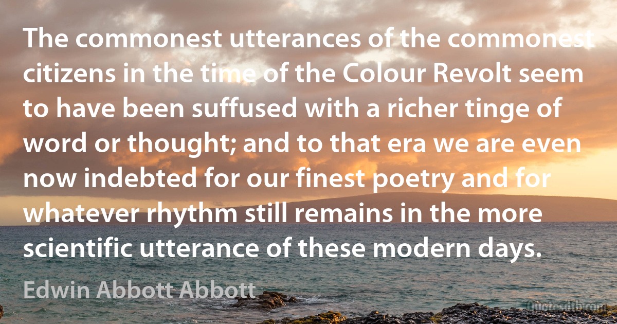 The commonest utterances of the commonest citizens in the time of the Colour Revolt seem to have been suffused with a richer tinge of word or thought; and to that era we are even now indebted for our finest poetry and for whatever rhythm still remains in the more scientific utterance of these modern days. (Edwin Abbott Abbott)