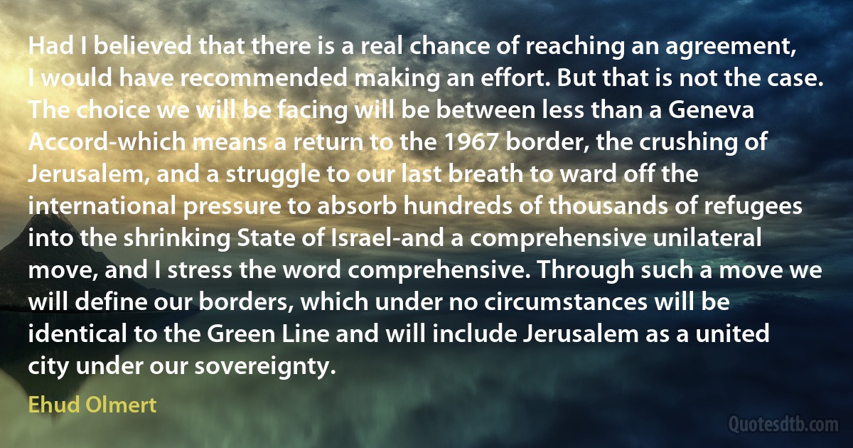 Had I believed that there is a real chance of reaching an agreement, I would have recommended making an effort. But that is not the case. The choice we will be facing will be between less than a Geneva Accord-which means a return to the 1967 border, the crushing of Jerusalem, and a struggle to our last breath to ward off the international pressure to absorb hundreds of thousands of refugees into the shrinking State of Israel-and a comprehensive unilateral move, and I stress the word comprehensive. Through such a move we will define our borders, which under no circumstances will be identical to the Green Line and will include Jerusalem as a united city under our sovereignty. (Ehud Olmert)