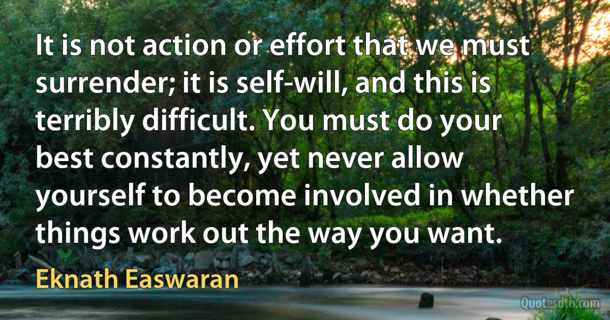 It is not action or effort that we must surrender; it is self-will, and this is terribly difficult. You must do your best constantly, yet never allow yourself to become involved in whether things work out the way you want. (Eknath Easwaran)