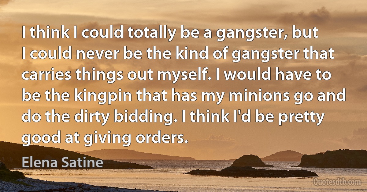 I think I could totally be a gangster, but I could never be the kind of gangster that carries things out myself. I would have to be the kingpin that has my minions go and do the dirty bidding. I think I'd be pretty good at giving orders. (Elena Satine)