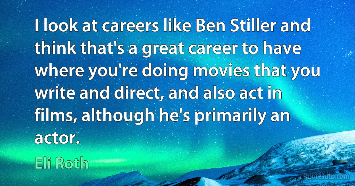 I look at careers like Ben Stiller and think that's a great career to have where you're doing movies that you write and direct, and also act in films, although he's primarily an actor. (Eli Roth)