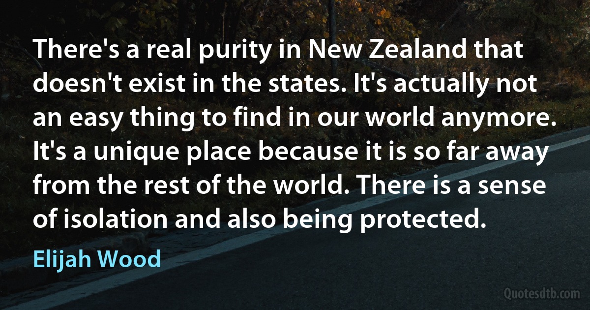 There's a real purity in New Zealand that doesn't exist in the states. It's actually not an easy thing to find in our world anymore. It's a unique place because it is so far away from the rest of the world. There is a sense of isolation and also being protected. (Elijah Wood)