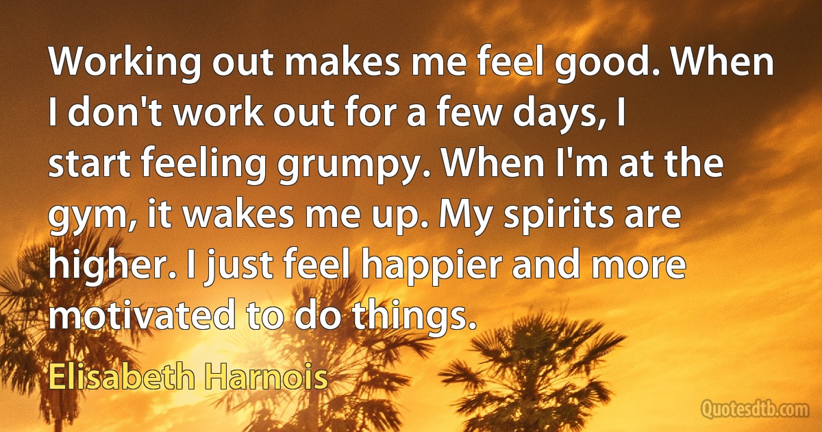 Working out makes me feel good. When I don't work out for a few days, I start feeling grumpy. When I'm at the gym, it wakes me up. My spirits are higher. I just feel happier and more motivated to do things. (Elisabeth Harnois)