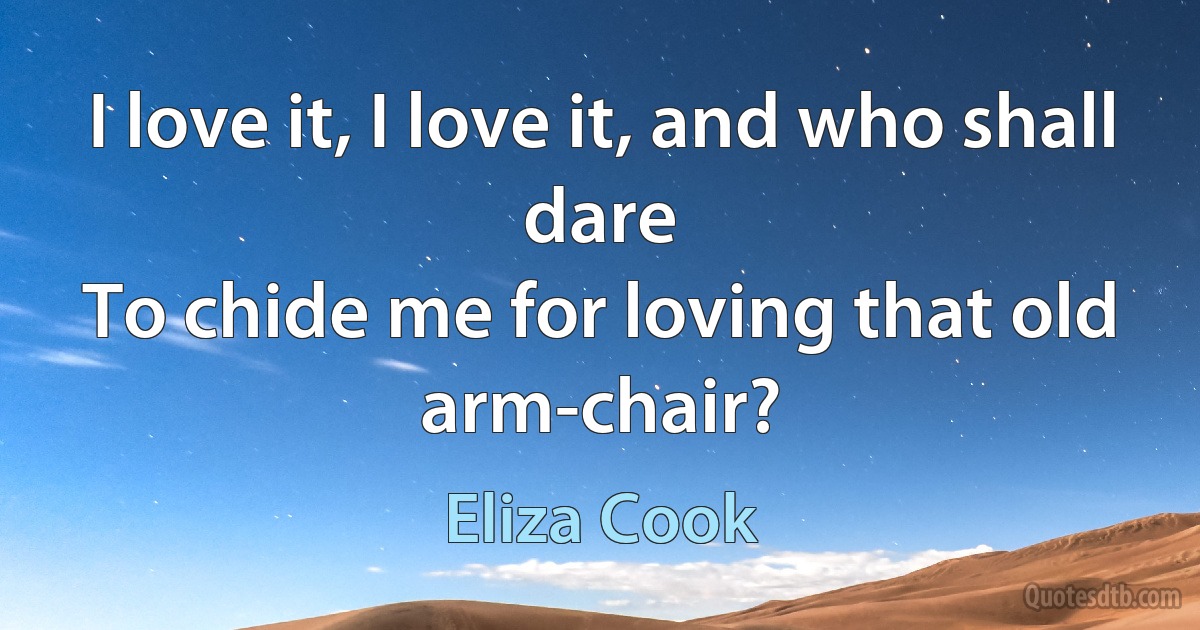 I love it, I love it, and who shall dare
To chide me for loving that old arm-chair? (Eliza Cook)