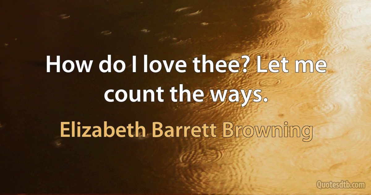 How do I love thee? Let me count the ways. (Elizabeth Barrett Browning)