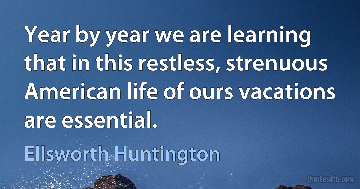 Year by year we are learning that in this restless, strenuous American life of ours vacations are essential. (Ellsworth Huntington)