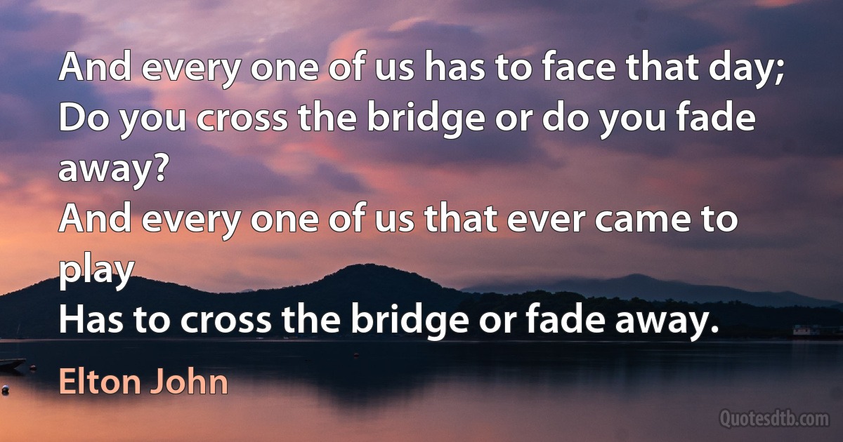 And every one of us has to face that day;
Do you cross the bridge or do you fade away?
And every one of us that ever came to play
Has to cross the bridge or fade away. (Elton John)