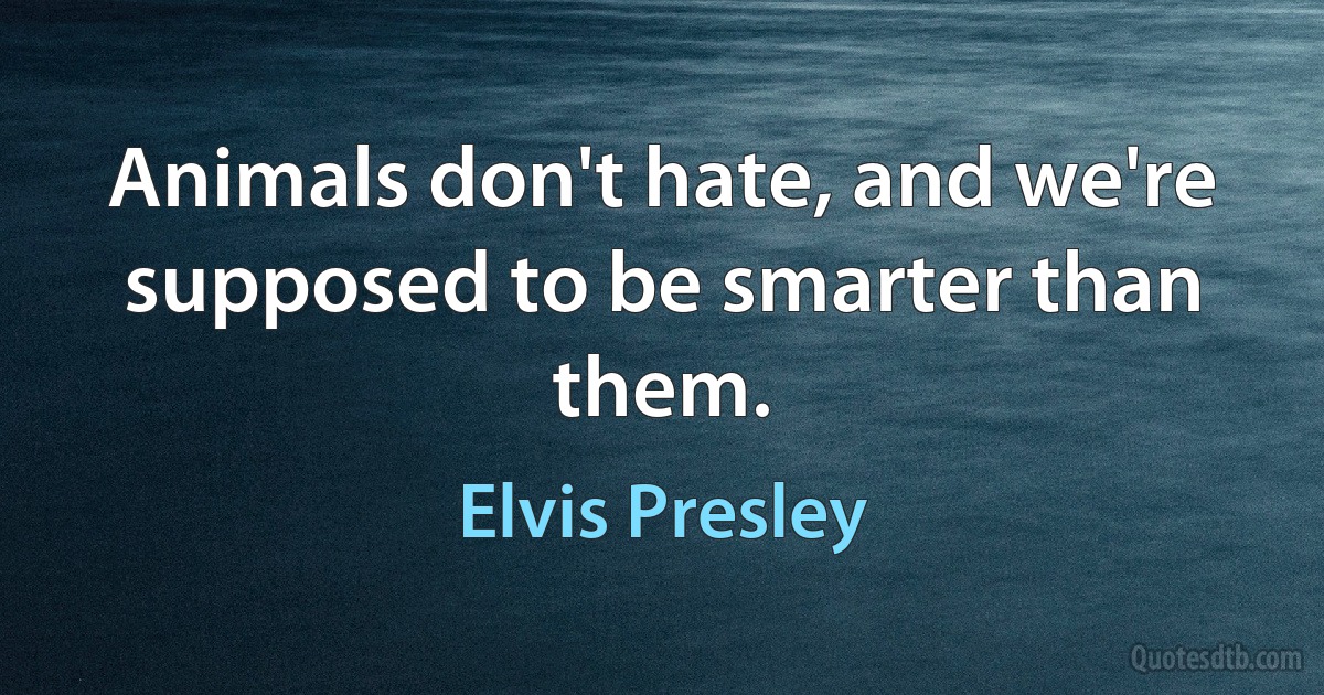 Animals don't hate, and we're supposed to be smarter than them. (Elvis Presley)