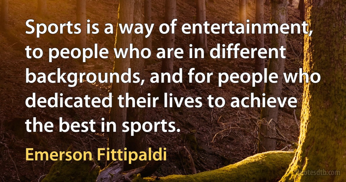 Sports is a way of entertainment, to people who are in different backgrounds, and for people who dedicated their lives to achieve the best in sports. (Emerson Fittipaldi)