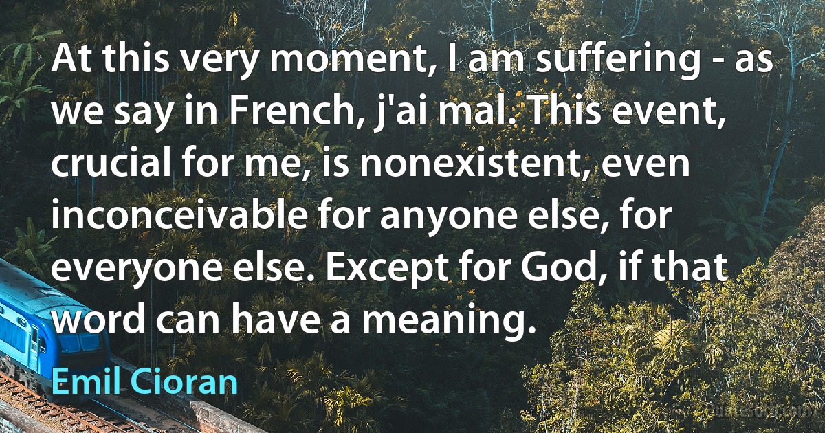 At this very moment, I am suffering - as we say in French, j'ai mal. This event, crucial for me, is nonexistent, even inconceivable for anyone else, for everyone else. Except for God, if that word can have a meaning. (Emil Cioran)