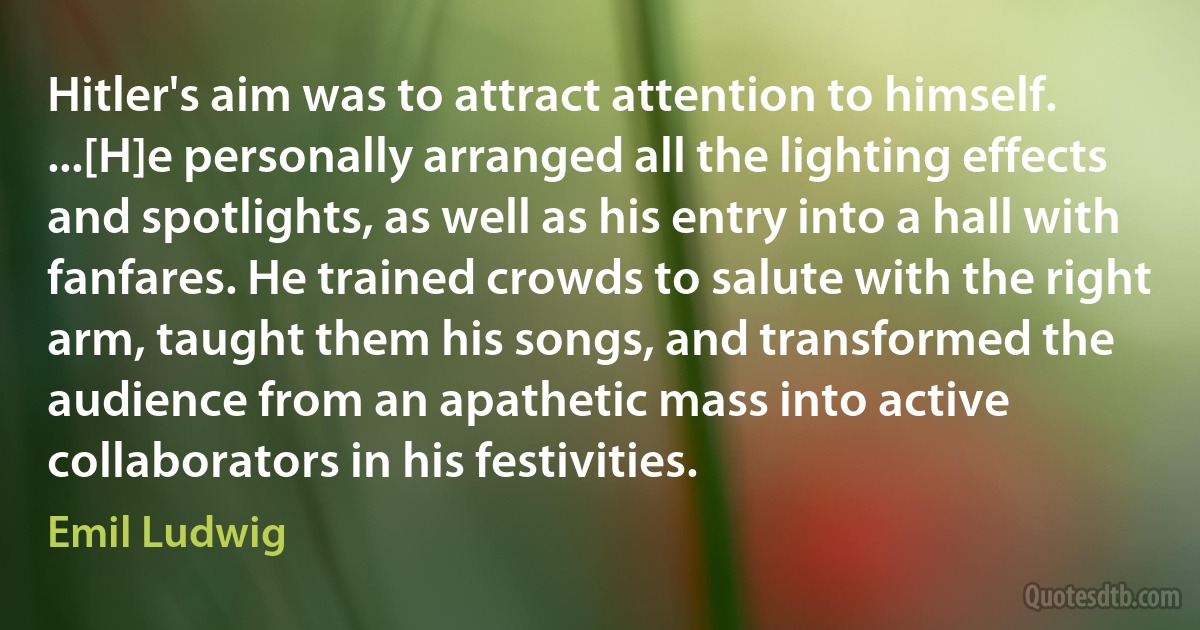 Hitler's aim was to attract attention to himself. ...[H]e personally arranged all the lighting effects and spotlights, as well as his entry into a hall with fanfares. He trained crowds to salute with the right arm, taught them his songs, and transformed the audience from an apathetic mass into active collaborators in his festivities. (Emil Ludwig)