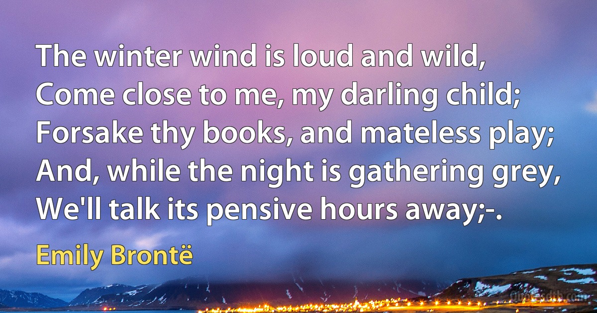 The winter wind is loud and wild,
Come close to me, my darling child;
Forsake thy books, and mateless play;
And, while the night is gathering grey,
We'll talk its pensive hours away;-. (Emily Brontë)