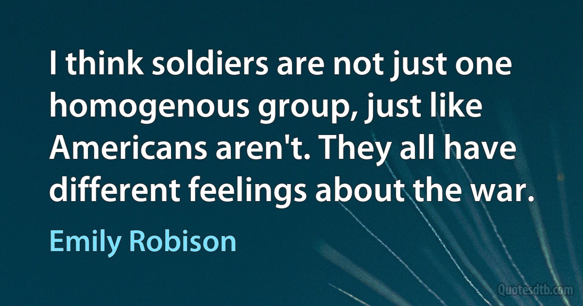 I think soldiers are not just one homogenous group, just like Americans aren't. They all have different feelings about the war. (Emily Robison)