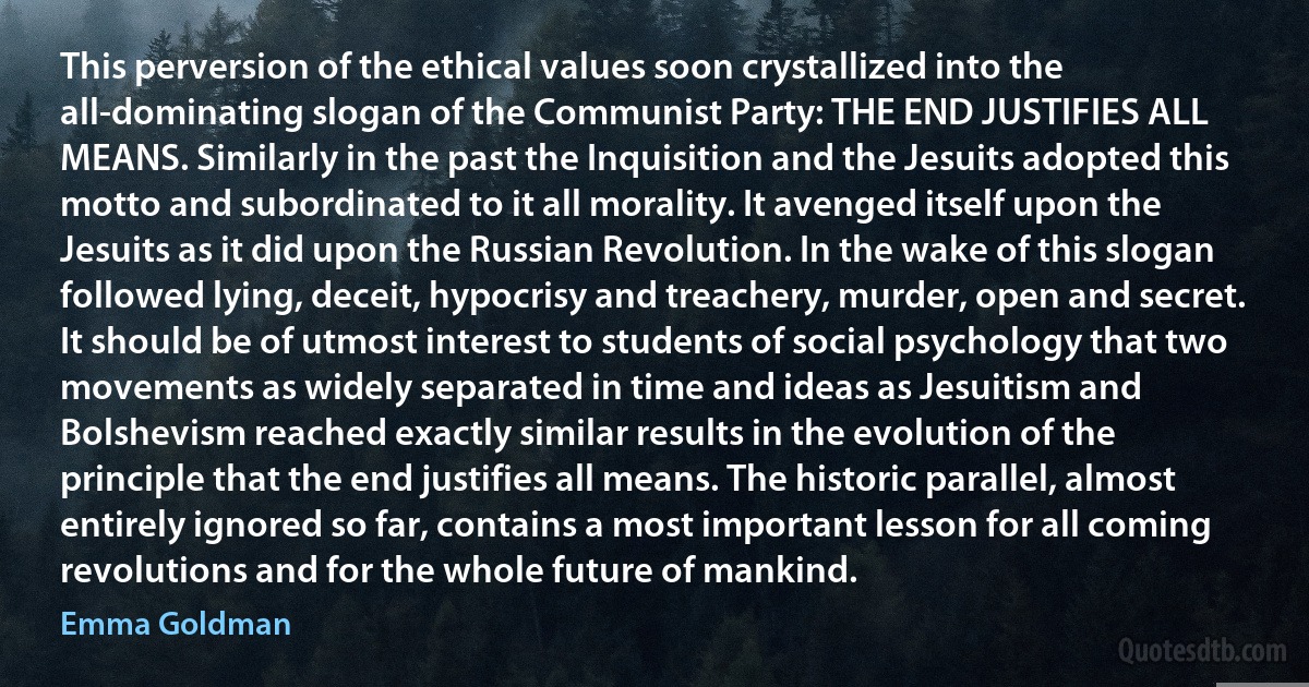 This perversion of the ethical values soon crystallized into the all-dominating slogan of the Communist Party: THE END JUSTIFIES ALL MEANS. Similarly in the past the Inquisition and the Jesuits adopted this motto and subordinated to it all morality. It avenged itself upon the Jesuits as it did upon the Russian Revolution. In the wake of this slogan followed lying, deceit, hypocrisy and treachery, murder, open and secret. It should be of utmost interest to students of social psychology that two movements as widely separated in time and ideas as Jesuitism and Bolshevism reached exactly similar results in the evolution of the principle that the end justifies all means. The historic parallel, almost entirely ignored so far, contains a most important lesson for all coming revolutions and for the whole future of mankind. (Emma Goldman)