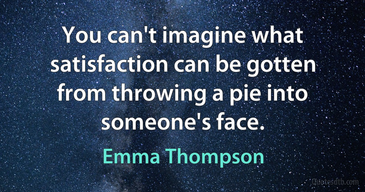 You can't imagine what satisfaction can be gotten from throwing a pie into someone's face. (Emma Thompson)