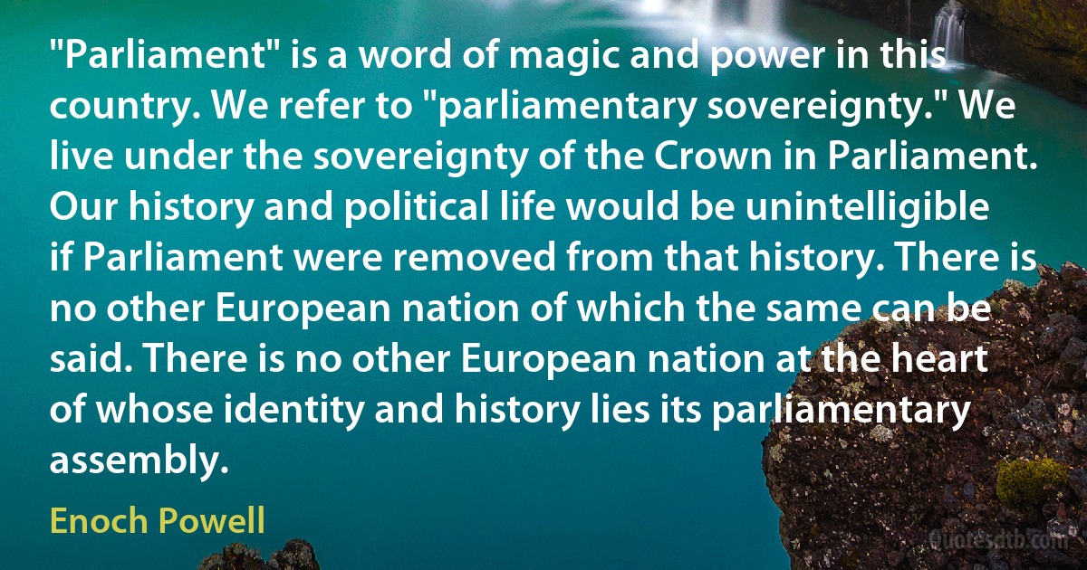 "Parliament" is a word of magic and power in this country. We refer to "parliamentary sovereignty." We live under the sovereignty of the Crown in Parliament. Our history and political life would be unintelligible if Parliament were removed from that history. There is no other European nation of which the same can be said. There is no other European nation at the heart of whose identity and history lies its parliamentary assembly. (Enoch Powell)